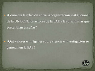  ¿Cómo era la relación entre la organización institucional

 de la UNISON, los actores de la EAE y las disciplinas que
 pretendían enseñar?



 ¿Qué valores e imágenes sobre ciencia e investigación se

 generan en la EAE?
 