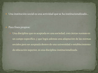  Una institución social es una actividad que se ha institucionalizado…




 Para fines propios:

    Una disciplina que es aceptada en una sociedad, con ciertas normas en

     un campo especifico, y que logra además una adaptación de las normas

     sociales para ser aceptada dentro de una universidad o establecimiento

     de educación superior, es una disciplina institucionalizada.
 
