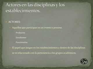  ACTORES:

   Aquellos que participan en un evento o proceso.

       Profesores

       Estudiantes

       Funcionarios


   El papel que juegan en los establecimientos y dentro de las disciplinas

    se ve relacionado con la pertenencia a los grupos académicos.
 