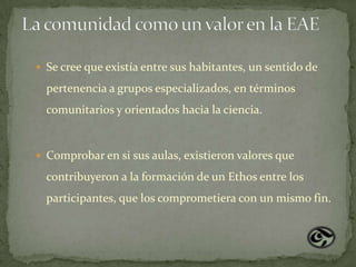  Se cree que existía entre sus habitantes, un sentido de

  pertenencia a grupos especializados, en términos
  comunitarios y orientados hacia la ciencia.


 Comprobar en si sus aulas, existieron valores que

  contribuyeron a la formación de un Ethos entre los
  participantes, que los comprometiera con un mismo fin.
 