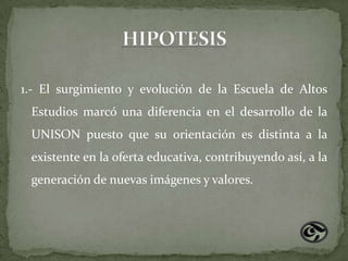 1.- El surgimiento y evolución de la Escuela de Altos
 Estudios marcó una diferencia en el desarrollo de la
 UNISON puesto que su orientación es distinta a la
 existente en la oferta educativa, contribuyendo así, a la
 generación de nuevas imágenes y valores.
 