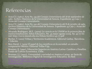  Acta CU, (1962): Acta No. 139 del Consejo Universitario del 18 de septiembre de
    1962. Archivo Histórico de la Universidad de Sonora. Expediente 43 Caja 7.
    Actas del Consejo Universitario.
   Acta CU, (1962): Acta No. 140 del Consejo Universitario del 8 de octubre de 1962.
    Archivo Histórico de la Universidad de Sonora. Expediente 43 Caja 7. Actas del
    Consejo Universitario.
   Alvarado Rodríguez, M.E., (2009) La ciencia en la UNAM en la primera fase de
    institucionalización, Ethos Educativo, No. 45 mayo-agosto 2009, Pp. 45-77 En
    red: http://www.imced.edu.mx/Ethos/Archivo/45-77.pdf
   Becher, T. (2001) Tribus y Territorios Académicos. Editorial Gedisa. Barcelona.
    1ª Edición.
   Ben-David, J. (1974) El papel de los científicos en la sociedad: un estudio
    comparativo México: Editorial Trillas P.99
   Brunner, JJ. (1990), Educación Superior en América Latina: Cambios y Desafíos.
    Fondo de Cultura Económica, Chile.
   Brunner, J.J. (2007), Universidad y sociedad en América Latina. 1er Serie de
    Investigación. Biblioteca Digital de Investigación Educativa. En Red:
    http://www.elgate.eu/index.php?option=com_rokdownloads&view=file&Itemi
    d=8&id=4%3Abrunner-jose-joaquin-universidad-y-sociedad-en-america-
    latina&lang=es
 