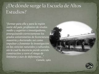 “formar para ella y para la región
norte del país, profesores de niveles
medio y superior e investigadores,
jerarquizando correctamente los
grados universitarios de licenciatura,
maestría y doctorado; así como
impulsar y fomentar la investigación
en las ciencias naturales y culturales,
sin la cual la docencia pierde sentido
constructivo y corre el riesgo de
limitarse y aun de deformarse…”
                           Canale, 1962
 