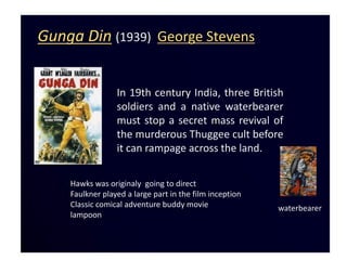 Gunga Din (1939) George Stevens


                 In 19th century India, three British
                 soldiers and a native waterbearer
                 must stop a secret mass revival of
                 the murderous Thuggee cult before
                 it can rampage across the land.

    Hawks was originaly going to direct
    Faulkner played a large part in the film inception
    Classic comical adventure buddy movie                waterbearer
    lampoon
 