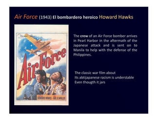 Air Force (1943) El bombardero heroico Howard Hawks

                         The crew of an Air Force bomber arrives
                         in Pearl Harbor in the aftermath of the
                         Japanese attack and is sent on to
                         Manila to help with the defense of the
                         Philippines.



                         The classic war film about
                         Its abtijapanese racism is understable
                         Even thougth it jars
 