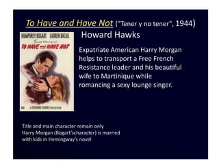 To Have and Have Not ("Tener y no tener", 1944)
              Howard Hawks
                        Expatriate American Harry Morgan
                        helps to transport a Free French
                        Resistance leader and his beautiful
                        wife to Martinique while
                        romancing a sexy lounge singer.




Title and main character remain only
Harry Morgan (Bogart’scharacter) is married
with kids in Hemingway’s novel
 