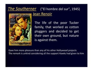 The Southerner                ("El hombre del sur", 1945)
                      Jean Renoir

                        The life of the poor             Tucker
                        family, that worked as           cotton
                        pluggers and decided             to get
                        their own ground, but            nature
                        is against them.

Gave him more pleasure than any of his other Hollywood projects
The remark is unkind considering all the support Hawks had given to him
 