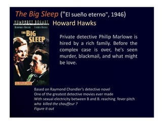 The Big Sleep ("El sueño eterno", 1946)
                 Howard Hawks
                     Private detective Philip Marlowe is
                     hired by a rich family. Before the
                     complex case is over, he's seen
                     murder, blackmail, and what might
                     be love.



      Based on Raymond Chandler’s detective novel
      One of the greatest detective movies ever made
      With sexual electricity between B and B. reaching fever pitch
      who killed the chauffeur ?
      Figure it out
 
