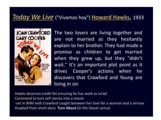 Today We Live ("Vivamos hoy") Howard Hawks, 1933

                      The two lovers are living together and
                      are not married as they hesitantly
                      explain to her brother. They had made a
                      promise as children to get married
                      when they grew up, but they "didn't
                      wait." It's an important plot point as it
                      drives Cooper's actions when he
                      discovers that Crawford and Young are
                      living in sin
Hawks deserves credit fot ensuring he has work as script
Commend to turn self stories into a movie
-set in WWI with Crawford caught between her love for a seaman and a airman
Asapted from short story Turn About (in the looset sense)
 