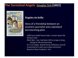 The Tarnished Angels Douglas Sirk (1957)


              Ángeles sin brillo

              Story of a friendship between an
              eccentric journalist and a daredevil
              barnstorming pilot.

               1936 Hans Detlef Sierck Pylon turned down flat
               20 years later
               Word War I ace had been left to scrape a living
                   risking his life barnstorming
               Hr is not happy despite being following around
               A bomshell of a wife and a loyal mechanich
               Based on Dean Faulkner’s live
 