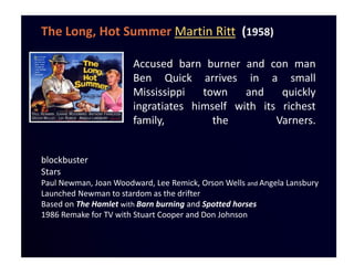 The Long, Hot Summer Martin Ritt (1958)

                       Accused barn burner and con man
                       Ben Quick arrives in a small
                       Mississippi   town    and    quickly
                       ingratiates himself with its richest
                       family,         the         Varners.


blockbuster
Stars
Paul Newman, Joan Woodward, Lee Remick, Orson Wells and Angela Lansbury
Launched Newman to stardom as the drifter
Based on The Hamlet with Barn burning and Spotted horses
1986 Remake for TV with Stuart Cooper and Don Johnson
 