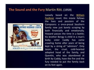 The Sound and the Fury Martin Ritt. (1959)
                        Loosely based on the William
                        Faulkner novel, this movie follows
                        the lives and passions of the
                        Compsons: a once-proud Southern
                        family now just barely scraping by
                        both financially and emotionally.
                        Howard passes the time in a bottle;
                        his brother Bengy is child in a man's
                        body; sister Caddy has come
                        crawling home after years of being
                        kept by a string of "admirers". Only
                        Jason, the cruel, cold-hearted
                        adopted head of the family, and
                        Quentin, who was abandoned at
                        birth by Caddy, have the fire and the
                        fury needed to put the family back
                        on its feet again.
 