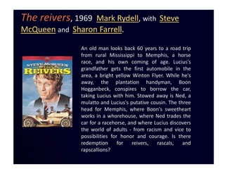 The reivers, 1969 Mark Rydell, with Steve
McQueen and Sharon Farrell.

               An old man looks back 60 years to a road trip
               from rural Mississippi to Memphis, a horse
               race, and his own coming of age. Lucius's
               grandfather gets the first automobile in the
               area, a bright yellow Winton Flyer. While he's
               away, the plantation handyman, Boon
               Hogganbeck, conspires to borrow the car,
               taking Lucius with him. Stowed away is Ned, a
               mulatto and Lucius's putative cousin. The three
               head for Memphis, where Boon's sweetheart
               works in a whorehouse, where Ned trades the
               car for a racehorse, and where Lucius discovers
               the world of adults - from racism and vice to
               possibilities for honor and courage. Is there
               redemption       for  reivers,  rascals,    and
               rapscallions?
 