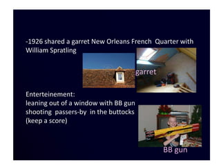 -1926 shared a garret New Orleans French Quarter with
William Spratling

                                      garret

Enterteinement:
leaning out of a window with BB gun
shooting passers-by in the buttocks
(keep a score)


                                               BB gun
 