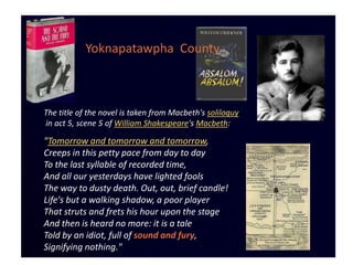 Yoknapatawpha County



The title of the novel is taken from Macbeth's soliloquy
in act 5, scene 5 of William Shakespeare's Macbeth:

"Tomorrow and tomorrow and tomorrow,
Creeps in this petty pace from day to day
To the last syllable of recorded time,
And all our yesterdays have lighted fools
The way to dusty death. Out, out, brief candle!
Life's but a walking shadow, a poor player
That struts and frets his hour upon the stage
And then is heard no more: it is a tale
Told by an idiot, full of sound and fury,
Signifying nothing."
 