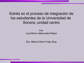 Estrés en el proceso de integración de los estudiantes de la Universidad de  Sonora, unidad centro Por: Liza María Valenzuela Pablos Dra.  Blanca Silvia Fraijo Sing   