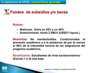 La experiencia de ÁPICE: características generales



           Fondos de subsidios y/o becas


            Rubros:
              - Matrícula: Entre un 25% y un 50%
              - Sostenimiento: Hasta 2 SMLV (US$571 Aprox.)

            Modalidad: No reembolsables. Condicionados al
            promedio académico y a la asistencia de por lo menos
            el 80% de la intensidad horaria de las asignaturas del
            programa académico.

            Beneficiarios: Estudiantes de nivel socioeconómico
            (Estrato 1 o 2) más bajo.


                                    Bogotá, D.C., Colombia, 9 de septiembre del 2010
 40 años
 