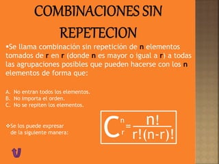 Se llama combinación sin repetición de n elementos
tomados de r en r (donde n es mayor o igual a r) a todas
las agrupaciones posibles que pueden hacerse con los n
elementos de forma que:
A. No entran todos los elementos.
B. No importa el orden.
C. No se repiten los elementos.
Se los puede expresar
de la siguiente manera:
Cn
= n!
r!(n-r)!r
 