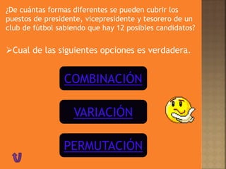 ¿De cuántas formas diferentes se pueden cubrir los
puestos de presidente, vicepresidente y tesorero de un
club de fútbol sabiendo que hay 12 posibles candidatos?
Cual de las siguientes opciones es verdadera.
COMBINACIÓN
VARIACIÓN
PERMUTACIÓN
 