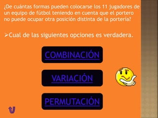 COMBINACIÓN
VARIACIÓN
PERMUTACIÓN
Cual de las siguientes opciones es verdadera.
¿De cuántas formas pueden colocarse los 11 jugadores de
un equipo de fútbol teniendo en cuenta que el portero
no puede ocupar otra posición distinta de la portería?
 