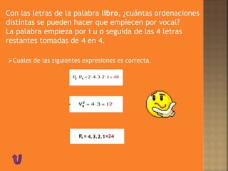 Con las letras de la palabra libro, ¿cuántas ordenaciones
distintas se pueden hacer que empiecen por vocal?
La palabra empieza por i u o seguida de las 4 letras
restantes tomadas de 4 en 4.
Cuales de las siguientes expresiones es correcta.
P4 = =4.3.2.1 24
 