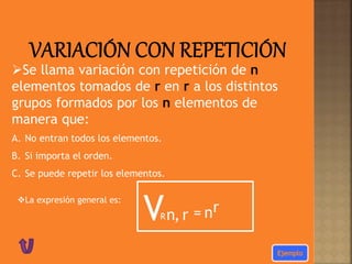 Se llama variación con repetición de n
elementos tomados de r en r a los distintos
grupos formados por los n elementos de
manera que:
A. No entran todos los elementos.
B. Si importa el orden.
C. Se puede repetir los elementos.
La expresión general es:
VRn r, = nr
 