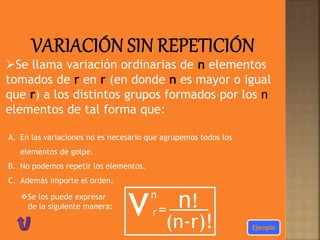 Se llama variación ordinarias de n elementos
tomados de r en r (en donde n es mayor o igual
que r) a los distintos grupos formados por los n
elementos de tal forma que:
A. En las variaciones no es necesario que agrupemos todos los
elementos de golpe.
B. No podemos repetir los elementos.
C. Además importe el orden.
Se los puede expresar
de la siguiente manera:
vn
= n!
(n-r)!
r
 