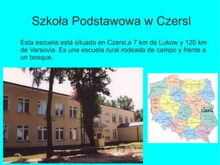 Szkoła Podstawowa w Czersl
Esta escuela está situada en Czersl,a 7 km de Lukow y 120 km
de Varsovia. Es una escuela rural rodeada de campo y frente a
un bosque.

 
