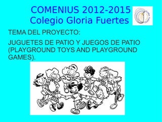COMENIUS 2012-2015
Colegio Gloria Fuertes
TEMA DEL PROYECTO:
JUGUETES DE PATIO Y JUEGOS DE PATIO
(PLAYGROUND TOYS AND PLAYGROUND
GAMES).

 