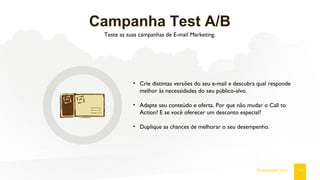 Campanha Test A/B
Teste as suas campanhas de E-mail Marketing.
14fromdoppler.com
• Crie distintas versões do seu e-mail e descubra qual responde
melhor às necessidades do seu público-alvo.
• Adapte seu conteúdo e oferta. Por que não mudar o Call to
Action? E se você oferecer um desconto especial?
• Duplique as chances de melhorar o seu desempenho.
 