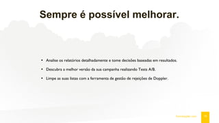 Sempre é possível melhorar.
19fromdoppler.com
• Analise os relatórios detalhadamente e tome decisões baseadas em resultados.
• Descubra a melhor versão da sua campanha realizando Tests A/B.
• Limpe as suas listas com a ferramenta de gestão de rejeições de Doppler.
 