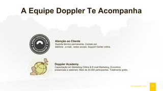 A Equipe Doppler Te Acompanha
21fromdoppler.com
Atenção ao Cliente
Suporte técnico permanente. Contato por
telefone , e-mail, redes sociais. Support Center online.
Doppler Academy
Capacitação em Marketing Online & E-mail Marketing. Encontros
presenciais e webinars. Mais de 20.000 participantes. Totalmente grátis.
 