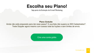 Escolha seu Plano!
Seja parte da Evolução do E-mail Marketing
26fromdoppler.com
Plano Gratuito
Ainda não está preparado para dar esse passo? A sua lista não supera os 500 Cadastrados?
Teste Doppler agora mesmo com acesso total às fuções e sem limites de envio.
Crie uma conta grátis
 