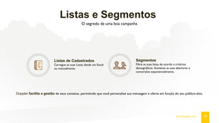Listas e Segmentos
O segredo de uma boa campanha
Listas de Cadastrados
Carregue as suas Listas desde um Excel
ou manualmente.
Segmentos
Filtre as suas listas de acordo a critérios
demográficos. Aumente as suas aberturas e
conversões exponencialmente.
Doppler facilita a gestão de seus contatos, permitindo que você personalize sua mensagem e oferta em função do seu público-alvo.
06fromdoppler.com
 