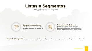 Listas e Segmentos
O segredo de uma boa campanha
Campos Personalizados
Inclua facilmente o campo que achar
necessário no assunto ou no corpo do
E-mail.
Formulários de Cadastro
Estimule os cadastros às suas campanhas.
Customize totalmente os campos. Selecione o
método de cadastro: Duplo ou Simples Opt-In.
Doppler facilita a gestão de seus contatos, permitindo que você personalize sua mensagem e oferta em função do seu público-alvo.
07fromdoppler.com
 