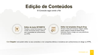 Edição de Conteúdos
O Conteúdo segue sendo o Rei
Editor de texto WYSIWYG
Visualize a versão final enquanto a está
criando. Economize tempo e esforço
sem a necessidade de conhecimentos
em HTML.
Editor de templates Drag & Drop
Arraste e solte para incorporar imagens, tabelas,
textos, espaços e botões de Redes Sociais
facilmente. Ajuste o design com suas preferências
em poucos passos.
Com Doppler você poderá editar os seus conteúdos e criar campanhas efetivas e inovadoras sem conhecimentos em design ou HTML.
08fromdoppler.com
 