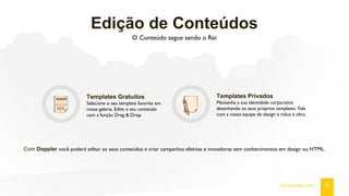 Edição de Conteúdos
O Conteúdo segue sendo o Rei
Templates Gratuitos
Selecione o seu template favorito em
nossa galeria. Edite o seu conteúdo
com a função Drag & Drop.
Templates Privados
Mantenha a sua identidade corporativa
desenhando os seus próprios templates. Fale
com a nossa equipe de design e mãos à obra.
Com Doppler você poderá editar os seus conteúdos e criar campanhas efetivas e inovadoras sem conhecimentos em design ou HTML.
09fromdoppler.com
 