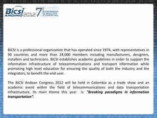BICSI is a professional organization that has operated since 1974, with representatives in
90 countries and more than 24,000 members including manufacturers, designers,
installers and technicians. BICSI establishes academic guidelines in order to support the
information infrastructure of telecommunications and transport information while
promoting high level education for ensuring the quality of both the industry and the
integrators, to benefit the end user.

The BICSI Andean Congress 2012 will be held in Colombia as a trade show and an
academic event within the field of telecommunications and data transportation
infrastructure. Its main theme this year is: "Breaking paradigms in information
transportation”.
 