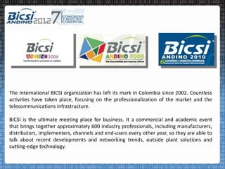 The International BICSI organization has left its mark in Colombia since 2002. Countless
activities have taken place, focusing on the professionalization of the market and the
telecommunications infrastructure.

BICSI is the ultimate meeting place for business. It a commercial and academic event
that brings together approximately 600 industry professionals, including manufacturers,
distributors, implementers, channels and end-users every other year, so they are able to
talk about recent developments and networking trends, outside plant solutions and
cutting-edge technology.
 