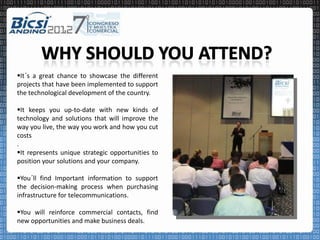 It´s a great chance to showcase the different
projects that have been implemented to support
the technological development of the country.

It keeps you up-to-date with new kinds of
technology and solutions that will improve the
way you live, the way you work and how you cut
costs
.
It represents unique strategic opportunities to
position your solutions and your company.

You´ll find Important information to support
the decision-making process when purchasing
infrastructure for telecommunications.

You will reinforce commercial contacts, find
new opportunities and make business deals.
 