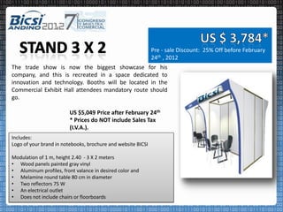 Pre - sale Discount: 25% Off before February
                                                              24th , 2012
The trade show is now the biggest showcase for his
company, and this is recreated in a space dedicated to
innovation and technology. Booths will be located in the
Commercial Exhibit Hall attendees mandatory route should
go.

                         US $5,049 Price after February 24th
                         * Prices do NOT include Sales Tax
                         (I.V.A.).
Includes:
Logo of your brand in notebooks, brochure and website BICSI

Modulation of 1 m, height 2.40 - 3 X 2 meters
• Wood panels painted gray vinyl
• Aluminum profiles, front valance in desired color and
• Melamine round table 80 cm in diameter
• Two reflectors 75 W
• An electrical outlet
• Does not include chairs or floorboards
 