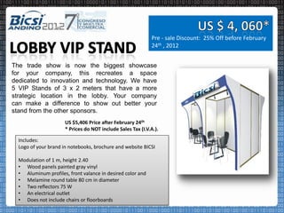 Pre - sale Discount: 25% Off before February
                                                             24th , 2012


The trade show is now the biggest showcase
for your company, this recreates a space
dedicated to innovation and technology. We have
5 VIP Stands of 3 x 2 meters that have a more
strategic location in the lobby. Your company
can make a difference to show out better your
stand from the other sponsors.
                      US $5,406 Price after February 24th
                      * Prices do NOT include Sales Tax (I.V.A.).

  Includes:
  Logo of your brand in notebooks, brochure and website BICSI

  Modulation of 1 m, height 2.40
  • Wood panels painted gray vinyl
  • Aluminum profiles, front valance in desired color and
  • Melamine round table 80 cm in diameter
  • Two reflectors 75 W
  • An electrical outlet
  • Does not include chairs or floorboards
 