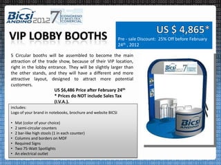 Pre - sale Discount: 25% Off before February
                                                              24th , 2012

5 Circular booths will be assembled to become the main
attraction of the trade show, because of their VIP location,
right in the lobby entrance. They will be slightly larger than
the other stands, and they will have a different and more
attractive layout, designed to attract more potential
customers.
                      US $6,486 Price after February 24th
                      * Prices do NOT include Sales Tax
                      (I.V.A.).
includes:
Logo of your brand in notebooks, brochure and website BICSI

•   Mat (color of your choice)
•   2 semi-circular counters
•   2 bar-like high stools (1 in each counter)
•   Columns and borders on MDF
•   Required Signs
•   Two 75-Watt Spotlights
•   An electrical outlet
 