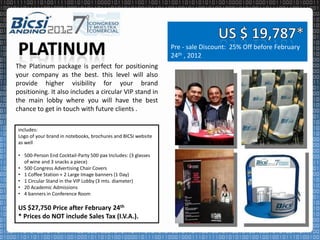 Pre - sale Discount: 25% Off before February
                                                               24th , 2012
The Platinum package is perfect for positioning
your company as the best. this level will also
provide higher visibility for your brand
positioning. It also includes a circular VIP stand in
the main lobby where you will have the best
chance to get in touch with future clients .

includes:
Logo of your brand in notebooks, brochures and BICSI website
as well

• 500-Person End Cocktail-Party 500 pax Includes: (3 glasses
  of wine and 3 snacks a piece)
• 500 Congress Advertising Chair Covers
• 1 Coffee Station + 2 Large Image banners (1 Day)
• 1 Circular Stand in the VIP Lobby (3 mts. diameter)
• 20 Academic Admissions
• 4 banners in Conference Room

US $27,750 Price after February 24th
* Prices do NOT include Sales Tax (I.V.A.).
 