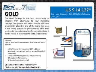 Pre - sale Discount: 25% Off before February
                                                       24th , 2012
The Gold package is the best opportunity to
integrate POP advertising to your marketing
strategy. The sponsor will have a circular VIP stand
prominently placed in one of the island-like areas
in the lobby, specifically positioned to offer their
services to executives and conference attendees. It
will be visible in the welcome kit to all attendees.


includes:
Logo of your brand in notebooks, brochure and BICSI
website

•   500 Welcome Kits including: (21.5 x 28 cm
    Notebook, screwdriver built-in pen and branded
    haversack)
•   1 Circular VIP Lobby Stand (3 mts diameter)
•   15 academic Admissions
•   2 Banner in conference hall

US $19,827 Price after February 24th
* Prices do NOT include Sales Tax (I.V.A.).
 