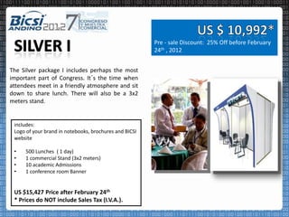 Pre - sale Discount: 25% Off before February
                                                        24th , 2012


The Silver package I includes perhaps the most
important part of Congress. It´s the time when
attendees meet in a friendly atmosphere and sit
down to share lunch. There will also be a 3x2
meters stand.


 includes:
 Logo of your brand in notebooks, brochures and BICSI
 website

 •   500 Lunches ( 1 day)
 •   1 commercial Stand (3x2 meters)
 •   10 academic Admissions
 •   1 conference room Banner


 US $15,427 Price after February 24th
 * Prices do NOT include Sales Tax (I.V.A.).
 