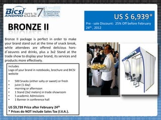 Pre - sale Discount: 25% Off before February
                                                        24th , 2012


Bronze II package is perfect in order to make
your brand stand out at the time of snack break,
while attendees are offered delicious hors-
d´oeuvres and drinks, plus a 3x2 Stand at the
trade show to display your brand, its services and
products more effectively.
  includes
  Logo of your brand in notebooks, brochure and BICSI
  website

  •   500 Snacks (either salty or sweet) or fresh
  •   juice (1 day)
  •   morning or afternoon
  •   1 Stand (3x2 meters) in trade showroom
  •   5 academic Admissions
  •   1 Banner in conference hall

  US $9,739 Price after February 24th
  * Prices do NOT include Sales Tax (I.V.A.).
 