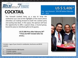 Pre - sale Discount: 25% Off before February
                                                             24th , 2012
    The Farewell Cocktail Party, as a way to wrap the
    conference up is one of the highlights of the event where
    attendees are looking forward to both the cocktail party
    and sealing new deals. In this space, the sponsor will have
    the opportunity to offer a special show, a musical group,
    brand the place or distribute gifts to the guests.

                         US $7,208 Price after February 24th
                         * Prices do NOT include Sales Tax
                         (I.V.A.).



Includes: Logo of your brand in notebooks, brochures and BICSI
website

•   Cocktail Drink for 500 Guests
•   3 snacks a piece
•   3 glasses of wine a piece
 
