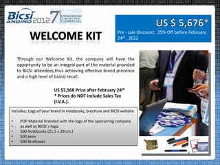 Pre - sale Discount: 25% Off before February
                                                           24th , 2012



    Through our Welcome Kit, the company will have the
    opportunity to be an integral part of the material provided
    to BICSI attendees,thus achieving effective brand presence
    and a high level of brand recall.

                        US $7,568 Price after February 24th
                        * Prices do NOT include Sales Tax
                        (I.V.A.).
Includes: Logo of your brand in notebooks, brochure and BICSI website

•    POP Material branded with the logo of the sponsoring company
•    as well as BICSI´s logo:
•    500 Notebooks (21.5 x 28 cm.)
•    500 pens
•    500 Briefcases
 