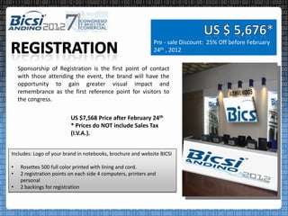 Pre - sale Discount: 25% Off before February
                                                                24th , 2012

    Sponsorship of Registration is the first point of contact
    with those attending the event, the brand will have the
    opportunity to gain greater visual impact and
    remembrance as the first reference point for visitors to
    the congress.

                           US $7,568 Price after February 24th
                           * Prices do NOT include Sales Tax
                           (I.V.A.).


Includes: Logo of your brand in notebooks, brochure and website BICSI

•    Rosettes 500 full color printed with lining and cord.
•    2 registration points on each side 4 computers, printers and
     personal
•    2 backings for registration
 